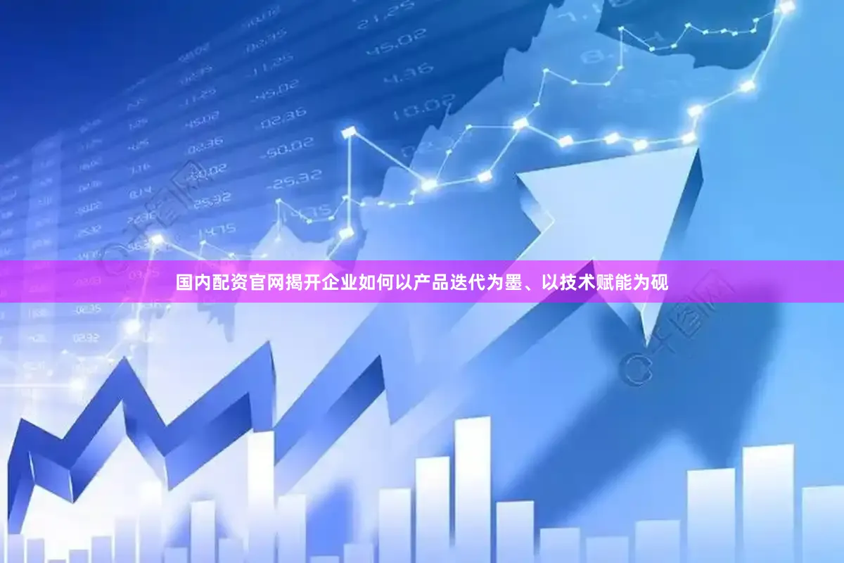 国内配资官网揭开企业如何以产品迭代为墨、以技术赋能为砚