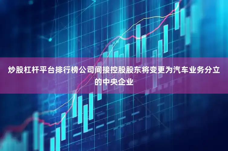 炒股杠杆平台排行榜公司间接控股股东将变更为汽车业务分立的中央企业