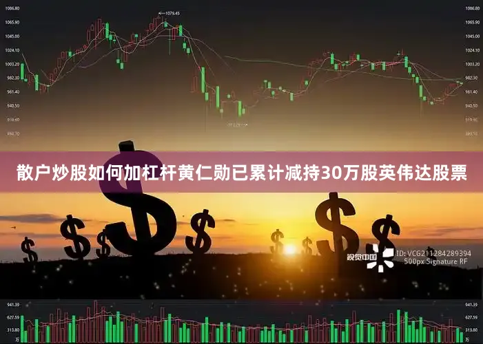 散户炒股如何加杠杆黄仁勋已累计减持30万股英伟达股票