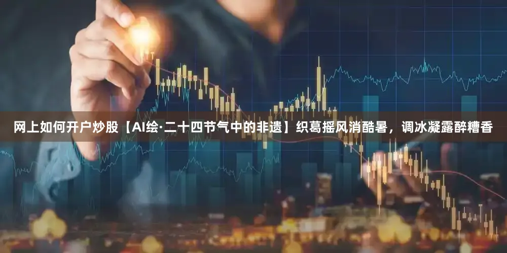 网上如何开户炒股【AI绘·二十四节气中的非遗】织葛摇风消酷暑，调冰凝露醉糟香