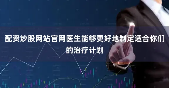 配资炒股网站官网医生能够更好地制定适合你们的治疗计划