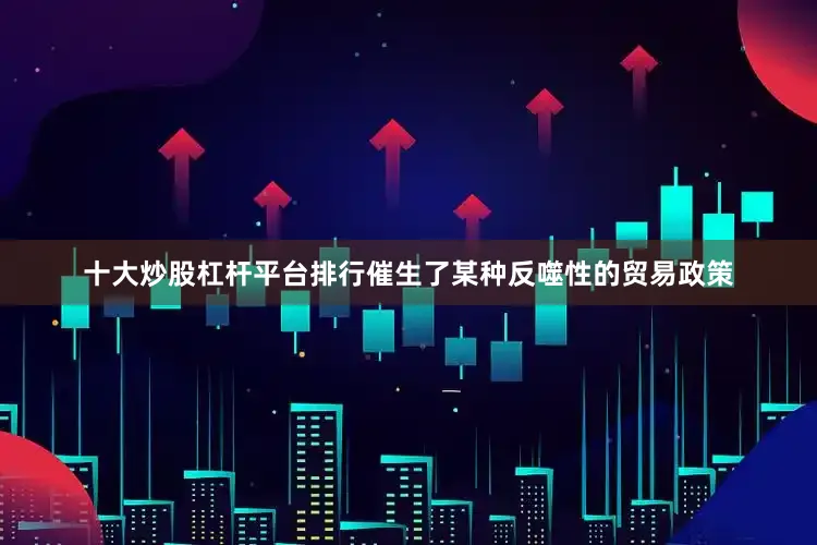 十大炒股杠杆平台排行催生了某种反噬性的贸易政策