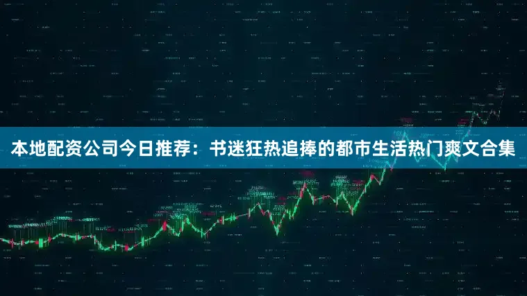 本地配资公司今日推荐：书迷狂热追捧的都市生活热门爽文合集