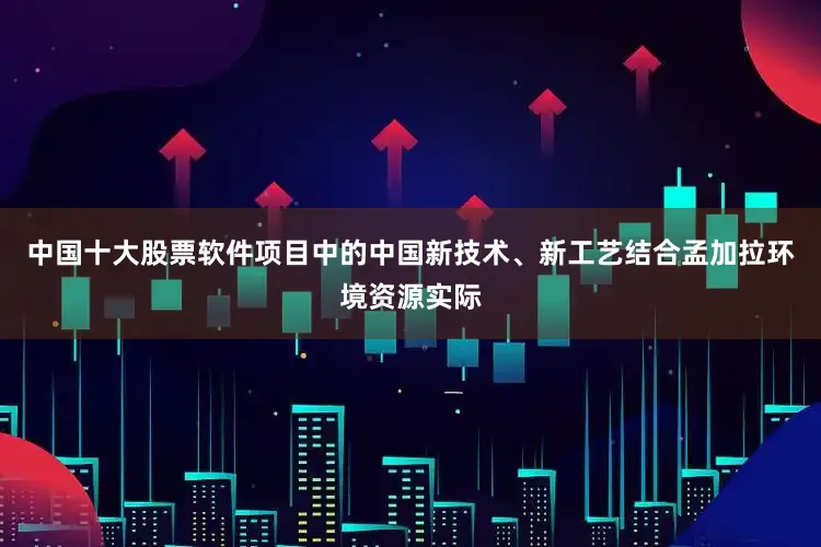 中国十大股票软件项目中的中国新技术、新工艺结合孟加拉环境资源实际