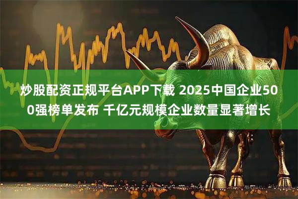 炒股配资正规平台APP下载 2025中国企业500强榜单发布 千亿元规模企业数量显著增长
