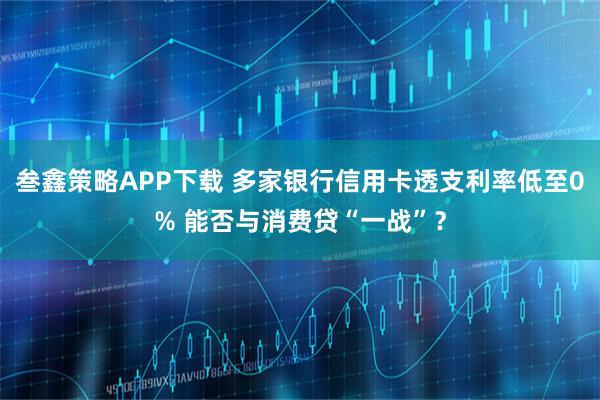 叁鑫策略APP下载 多家银行信用卡透支利率低至0% 能否与消费贷“一战”？