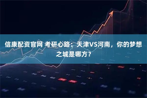 信康配资官网 考研心路：天津VS河南，你的梦想之城是哪方？