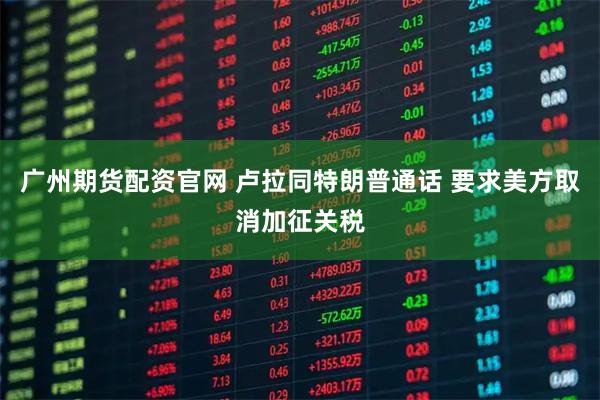 广州期货配资官网 卢拉同特朗普通话 要求美方取消加征关税