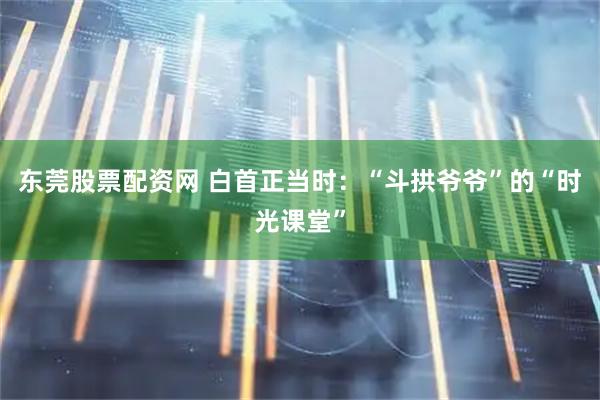 东莞股票配资网 白首正当时：“斗拱爷爷”的“时光课堂”