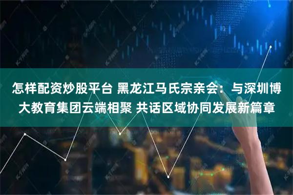 怎样配资炒股平台 黑龙江马氏宗亲会：与深圳博大教育集团云端相聚 共话区域协同发展新篇章