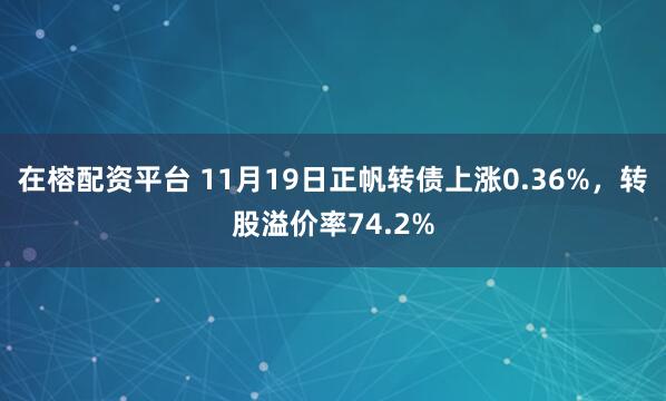 在榕配资平台 11月19日正帆转债上涨0.36%，转股溢价率74.2%