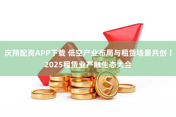 庆翔配资APP下载 低空产业布局与租赁场景共创丨2025租赁业产融生态大会
