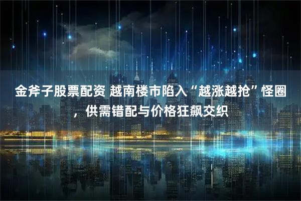 金斧子股票配资 越南楼市陷入“越涨越抢”怪圈，供需错配与价格狂飙交织
