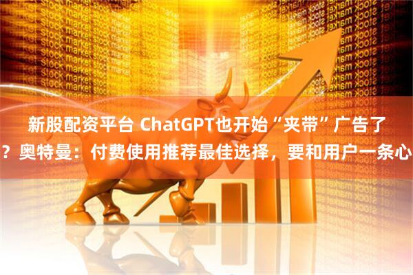 新股配资平台 ChatGPT也开始“夹带”广告了？奥特曼：付费使用推荐最佳选择，要和用户一条心