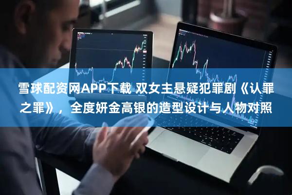 雪球配资网APP下载 双女主悬疑犯罪剧《认罪之罪》，全度妍金高银的造型设计与人物对照