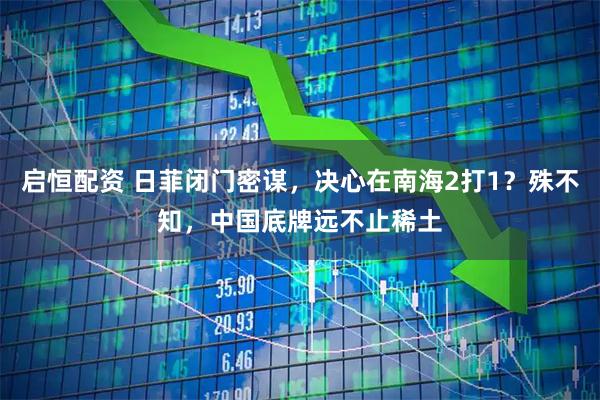 启恒配资 日菲闭门密谋，决心在南海2打1？殊不知，中国底牌远不止稀土