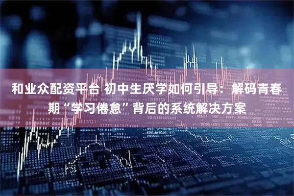 和业众配资平台 初中生厌学如何引导：解码青春期“学习倦怠”背后的系统解决方案