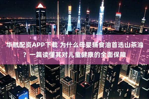 华融配资APP下载 为什么母婴辅食油首选山茶油？一篇读懂其对儿童健康的全面保障