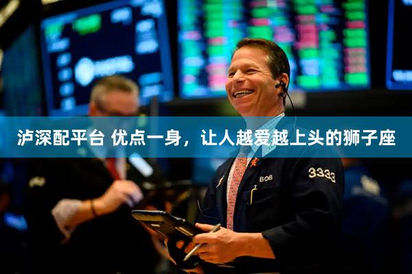 泸深配平台 优点一身，让人越爱越上头的狮子座