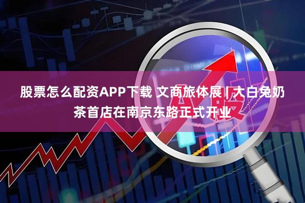 股票怎么配资APP下载 文商旅体展 | 大白兔奶茶首店在南京东路正式开业