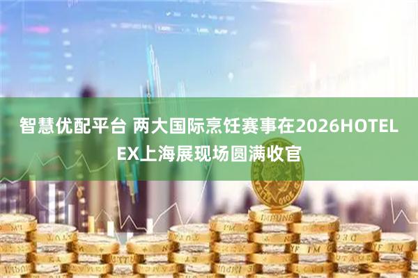 智慧优配平台 两大国际烹饪赛事在2026HOTELEX上海展现场圆满收官