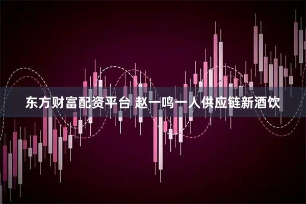 东方财富配资平台 赵一鸣一人供应链新酒饮