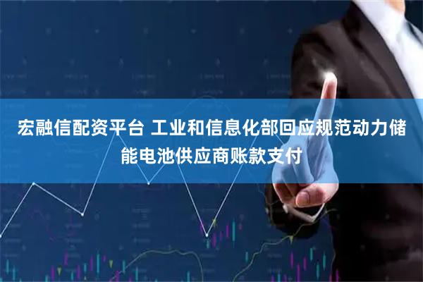 宏融信配资平台 工业和信息化部回应规范动力储能电池供应商账款支付